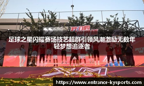 足球之星闪耀赛场技艺超群引领风潮激励无数年轻梦想追逐者